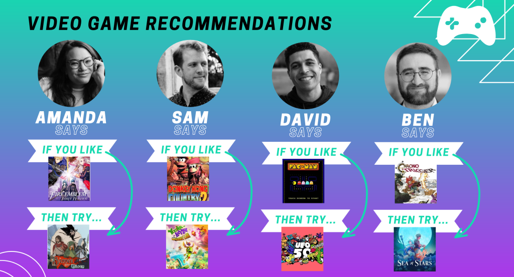 A composite graphic showing video game recommendations from players at The Punished Backlog along with photos of the journalists and the video game covers. Amanda says: "If you like Fire Emblem: Three Houses, then try Banner Saga." Sam says, "If you like Donkey Kong Country 2, then try Yooka-Laylee and the Impossible Lair." David says, "If you like retro games like Pac-Man, try UFO 50." Ben says, "If you like Chrono Trigger and 90s RPGs, then try Sea Of Stars."